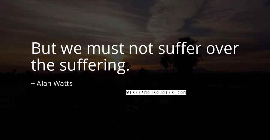 Alan Watts quotes: But we must not suffer over the suffering.