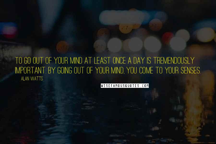 Alan Watts quotes: To go out of your mind at least once a day is tremendously important. By going out of your mind, you come to your senses.