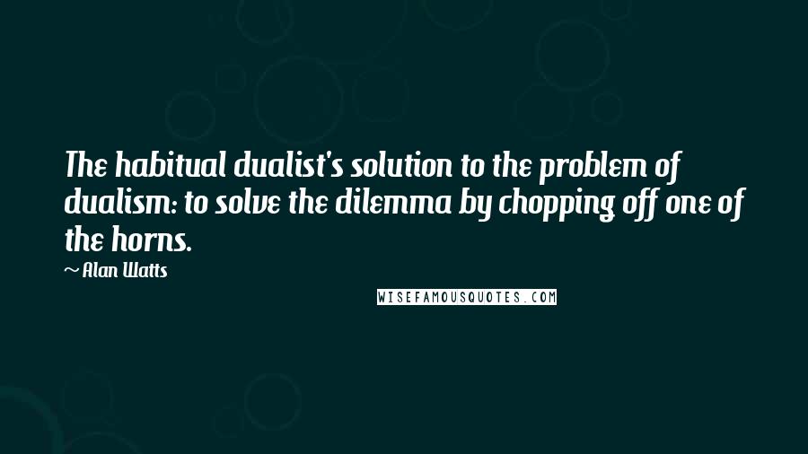 Alan Watts quotes: The habitual dualist's solution to the problem of dualism: to solve the dilemma by chopping off one of the horns.