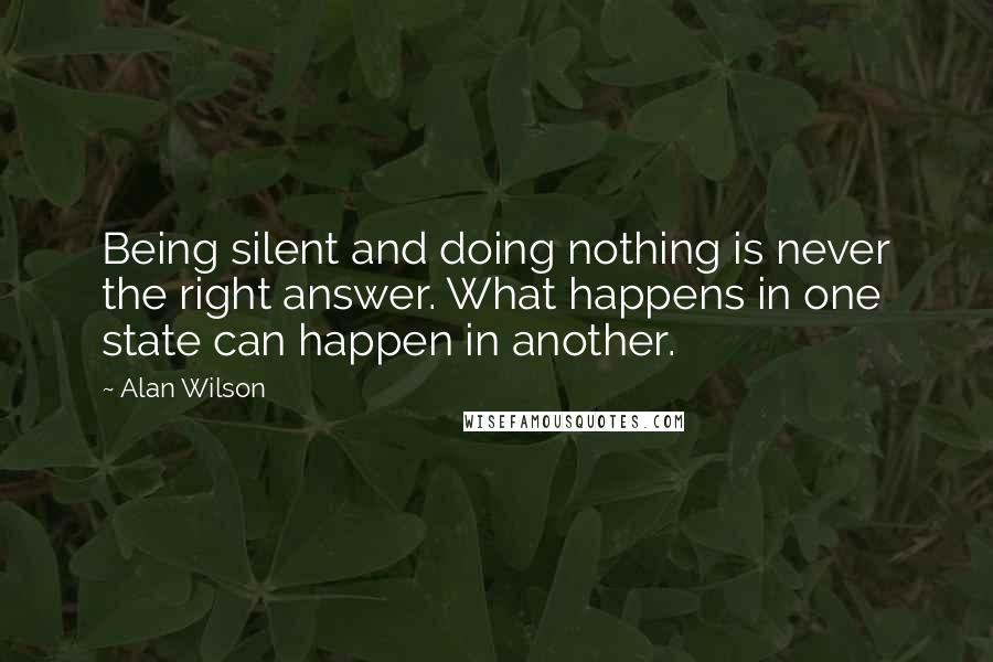Alan Wilson quotes: Being silent and doing nothing is never the right answer. What happens in one state can happen in another.