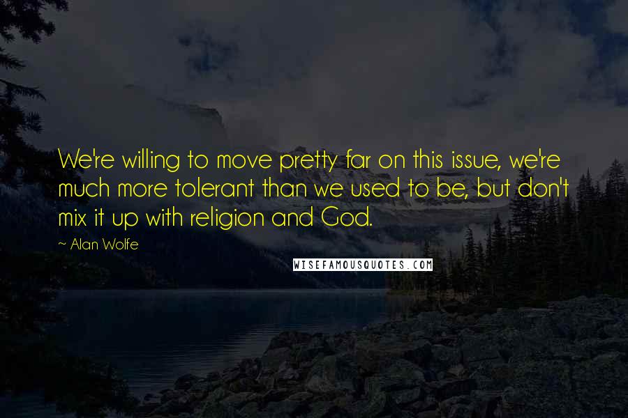 Alan Wolfe quotes: We're willing to move pretty far on this issue, we're much more tolerant than we used to be, but don't mix it up with religion and God.