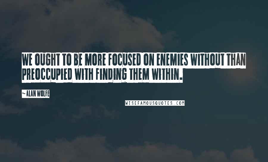 Alan Wolfe quotes: We ought to be more focused on enemies without than preoccupied with finding them within.