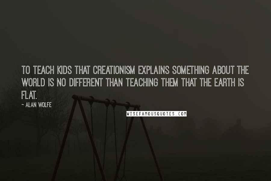 Alan Wolfe quotes: To teach kids that creationism explains something about the world is no different than teaching them that the earth is flat.