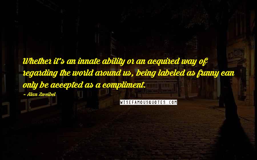 Alan Zweibel quotes: Whether it's an innate ability or an acquired way of regarding the world around us, being labeled as funny can only be accepted as a compliment.