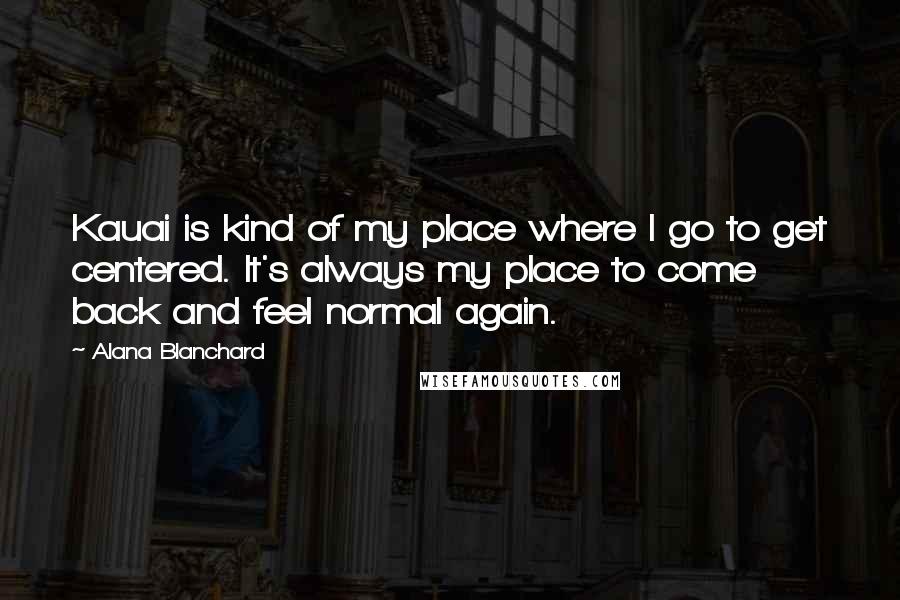 Alana Blanchard quotes: Kauai is kind of my place where I go to get centered. It's always my place to come back and feel normal again. Alana Blanchard quotes: Kauai is kind of my place where I go to get centered. It's always my place to come back and feel normal again.