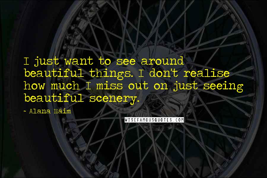 Alana Haim quotes: I just want to see around beautiful things. I don't realise how much I miss out on just seeing beautiful scenery.