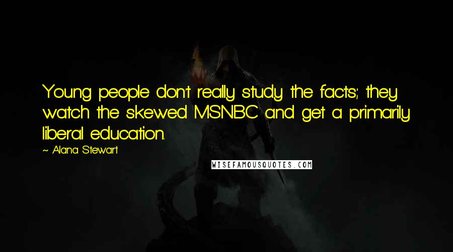 Alana Stewart quotes: Young people don't really study the facts; they watch the skewed MSNBC and get a primarily liberal education. Alana Stewart quotes: Young people don't really study the facts; they watch the skewed MSNBC and get a primarily liberal education.