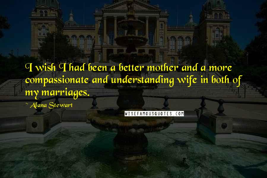 Alana Stewart quotes: I wish I had been a better mother and a more compassionate and understanding wife in both of my marriages. Alana Stewart quotes: I wish I had been a better mother and a more compassionate and understanding wife in both of my marriages.