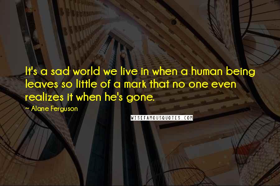Alane Ferguson quotes: It's a sad world we live in when a human being leaves so little of a mark that no one even realizes it when he's gone.