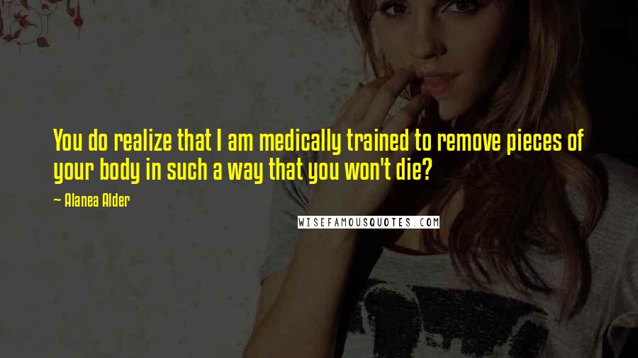 Alanea Alder quotes: You do realize that I am medically trained to remove pieces of your body in such a way that you won't die?
