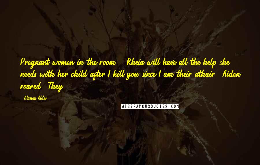 Alanea Alder quotes: Pregnant women in the room!" "Rheia will have all the help she needs with her child after I kill you since I am their athair!" Aiden roared. "They