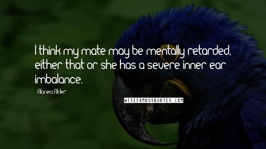 Alanea Alder quotes: I think my mate may be mentally retarded, either that or she has a severe inner ear imbalance.