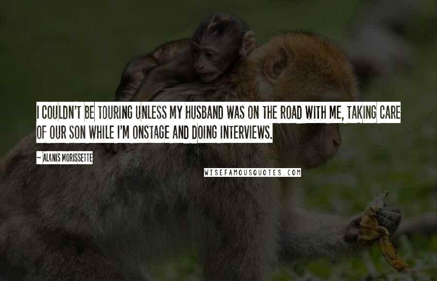 Alanis Morissette quotes: I couldn't be touring unless my husband was on the road with me, taking care of our son while I'm onstage and doing interviews. Alanis Morissette quotes: I couldn't be touring unless my husband was on the road with me, taking care of our son while I'm onstage and doing interviews.