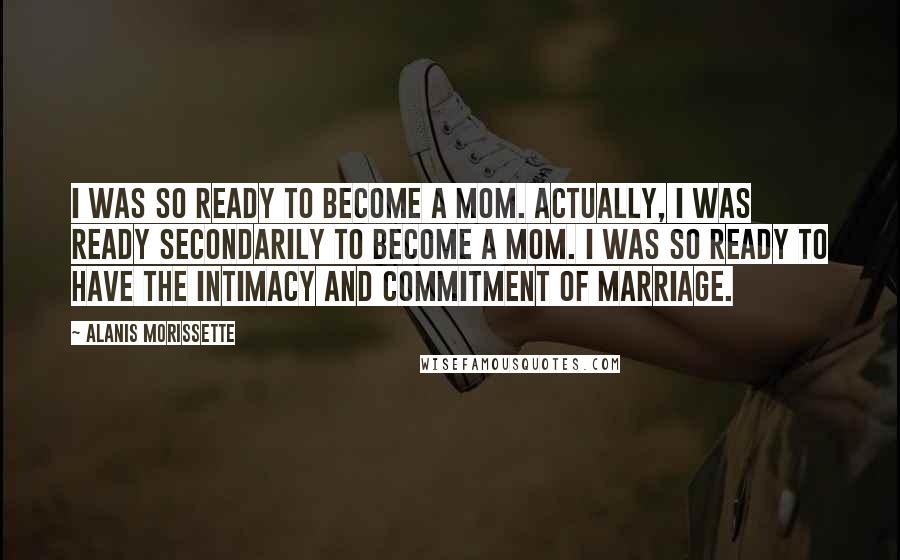 Alanis Morissette quotes: I was so ready to become a mom. Actually, I was ready secondarily to become a mom. I was so ready to have the intimacy and commitment of marriage. Alanis Morissette quotes: I was so ready to become a mom. Actually, I was ready secondarily to become a mom. I was so ready to have the intimacy and commitment of marriage.
