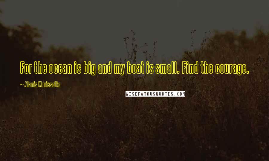 Alanis Morissette quotes: For the ocean is big and my boat is small. Find the courage.