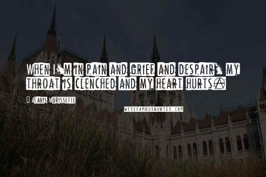 Alanis Morissette quotes: When I'm in pain and grief and despair, my throat is clenched and my heart hurts.