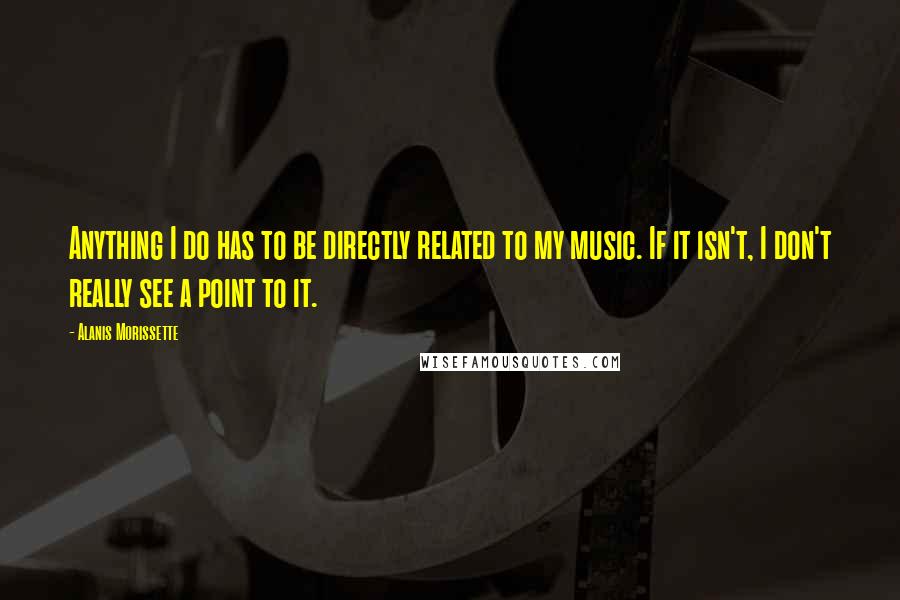 Alanis Morissette quotes: Anything I do has to be directly related to my music. If it isn't, I don't really see a point to it. Alanis Morissette quotes: Anything I do has to be directly related to my music. If it isn't, I don't really see a point to it.
