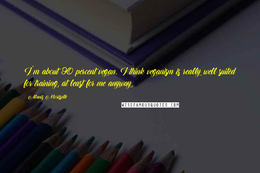 Alanis Morissette quotes: I'm about 90 percent vegan. I think veganism is really well suited for training, at least for me anyway. Alanis Morissette quotes: I'm about 90 percent vegan. I think veganism is really well suited for training, at least for me anyway.