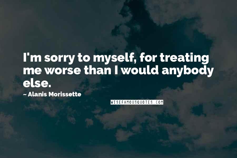 Alanis Morissette quotes: I'm sorry to myself, for treating me worse than I would anybody else.