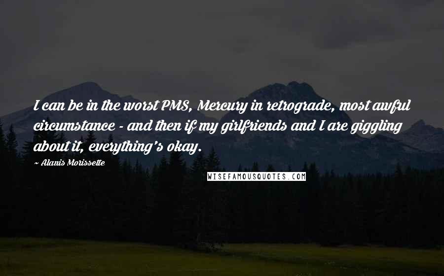 Alanis Morissette quotes: I can be in the worst PMS, Mercury in retrograde, most awful circumstance - and then if my girlfriends and I are giggling about it, everything's okay.