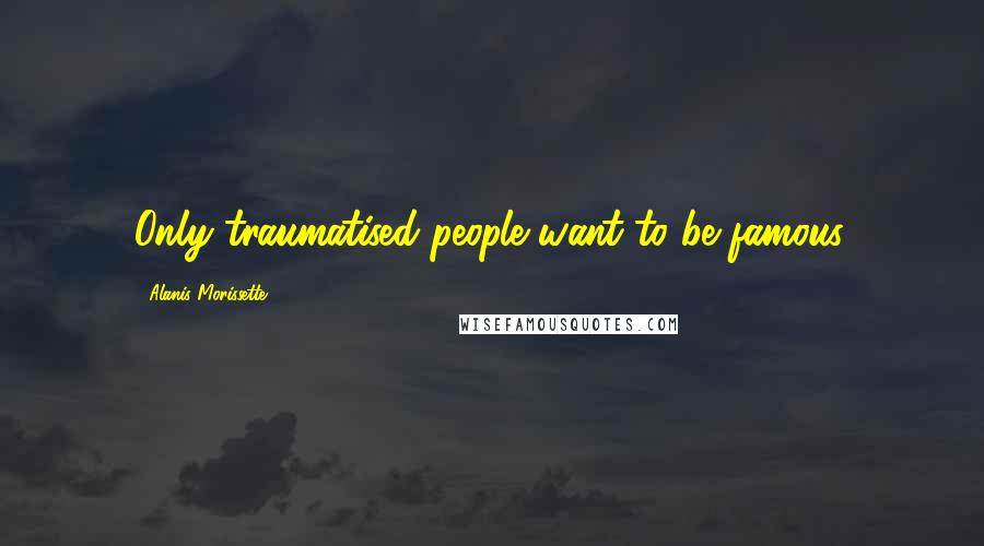 Alanis Morissette quotes: Only traumatised people want to be famous.