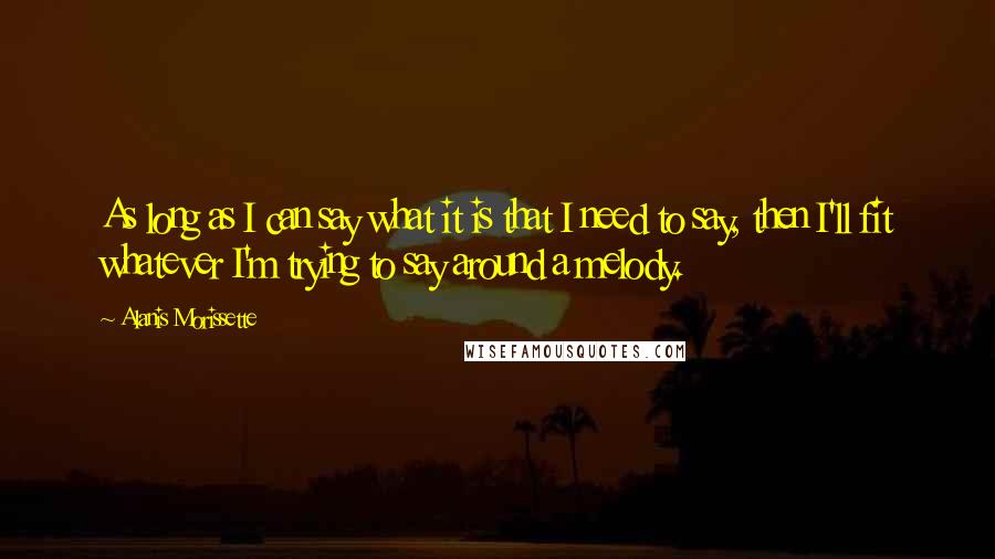 Alanis Morissette quotes: As long as I can say what it is that I need to say, then I'll fit whatever I'm trying to say around a melody. Alanis Morissette quotes: As long as I can say what it is that I need to say, then I'll fit whatever I'm trying to say around a melody.