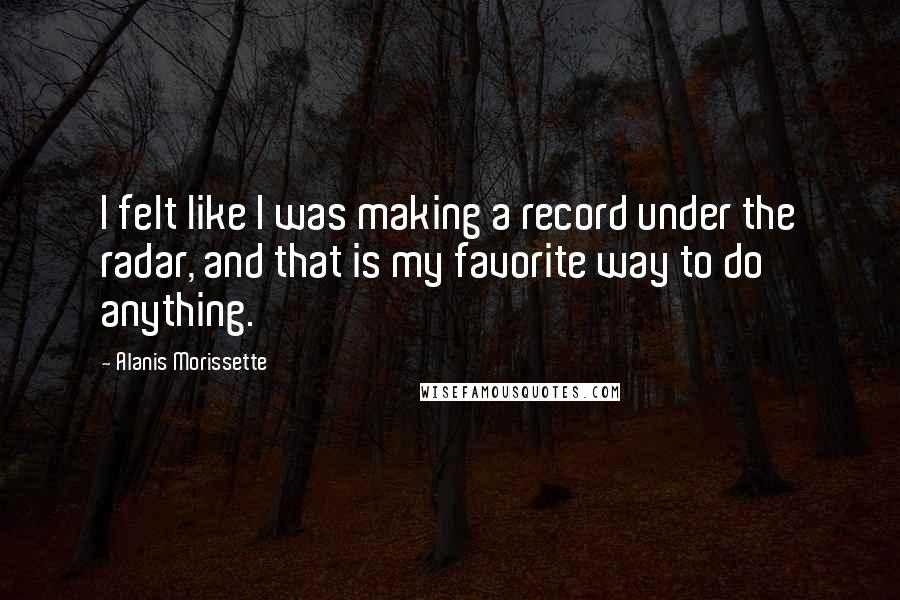 Alanis Morissette quotes: I felt like I was making a record under the radar, and that is my favorite way to do anything.