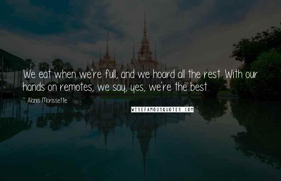 Alanis Morissette quotes: We eat when we're full, and we hoard all the rest. With our hands on remotes, we say, yes, we're the best.