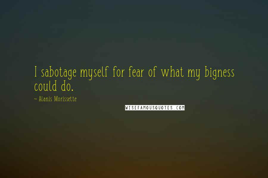 Alanis Morissette quotes: I sabotage myself for fear of what my bigness could do.