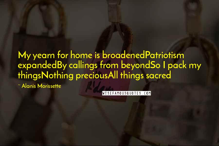 Alanis Morissette quotes: My yearn for home is broadenedPatriotism expandedBy callings from beyondSo I pack my thingsNothing preciousAll things sacred Alanis Morissette quotes: My yearn for home is broadenedPatriotism expandedBy callings from beyondSo I pack my thingsNothing preciousAll things sacred