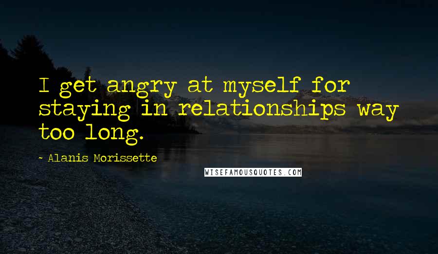 Alanis Morissette quotes: I get angry at myself for staying in relationships way too long.