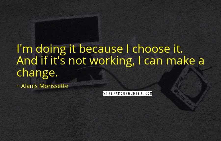 Alanis Morissette quotes: I'm doing it because I choose it. And if it's not working, I can make a change.