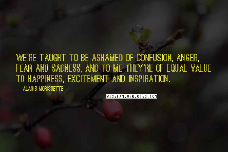 Alanis Morissette quotes: We're taught to be ashamed of confusion, anger, fear and sadness, and to me they're of equal value to happiness, excitement and inspiration.