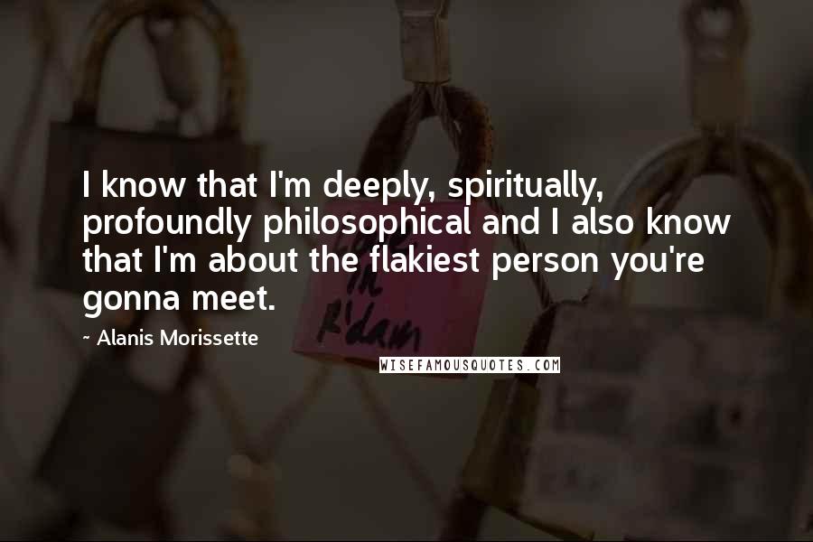 Alanis Morissette quotes: I know that I'm deeply, spiritually, profoundly philosophical and I also know that I'm about the flakiest person you're gonna meet. Alanis Morissette quotes: I know that I'm deeply, spiritually, profoundly philosophical and I also know that I'm about the flakiest person you're gonna meet.