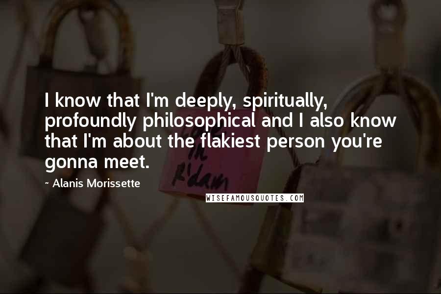 Alanis Morissette quotes: I know that I'm deeply, spiritually, profoundly philosophical and I also know that I'm about the flakiest person you're gonna meet.