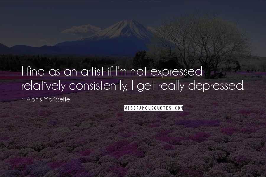 Alanis Morissette quotes: I find as an artist if I'm not expressed relatively consistently, I get really depressed.