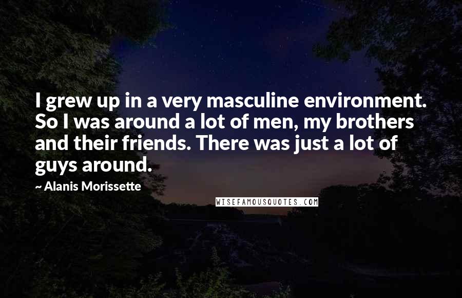 Alanis Morissette quotes: I grew up in a very masculine environment. So I was around a lot of men, my brothers and their friends. There was just a lot of guys around. Alanis Morissette quotes: I grew up in a very masculine environment. So I was around a lot of men, my brothers and their friends. There was just a lot of guys around.