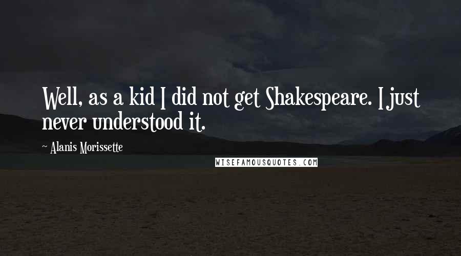 Alanis Morissette quotes: Well, as a kid I did not get Shakespeare. I just never understood it.