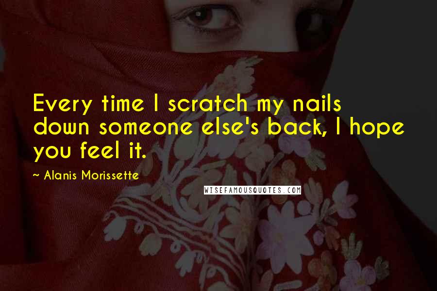 Alanis Morissette quotes: Every time I scratch my nails down someone else's back, I hope you feel it.