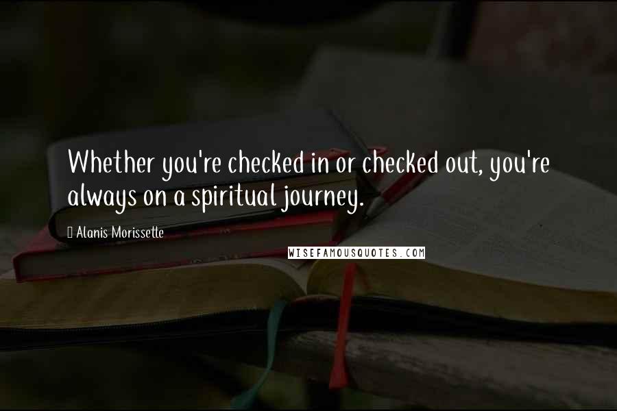 Alanis Morissette quotes: Whether you're checked in or checked out, you're always on a spiritual journey.