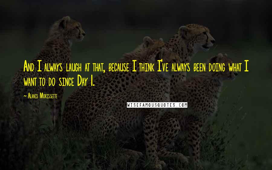 Alanis Morissette quotes: And I always laugh at that, because I think I've always been doing what I want to do since Day 1.