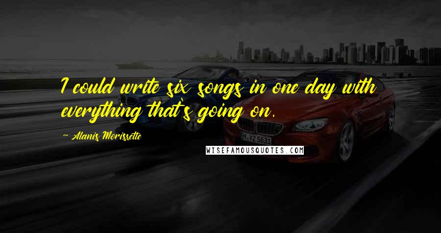 Alanis Morissette quotes: I could write six songs in one day with everything that's going on.