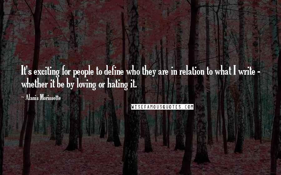 Alanis Morissette quotes: It's exciting for people to define who they are in relation to what I write - whether it be by loving or hating it. Alanis Morissette quotes: It's exciting for people to define who they are in relation to what I write - whether it be by loving or hating it.