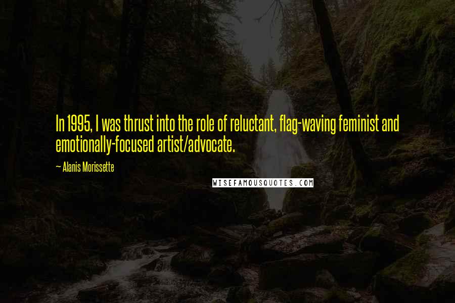 Alanis Morissette quotes: In 1995, I was thrust into the role of reluctant, flag-waving feminist and emotionally-focused artist/advocate. Alanis Morissette quotes: In 1995, I was thrust into the role of reluctant, flag-waving feminist and emotionally-focused artist/advocate.