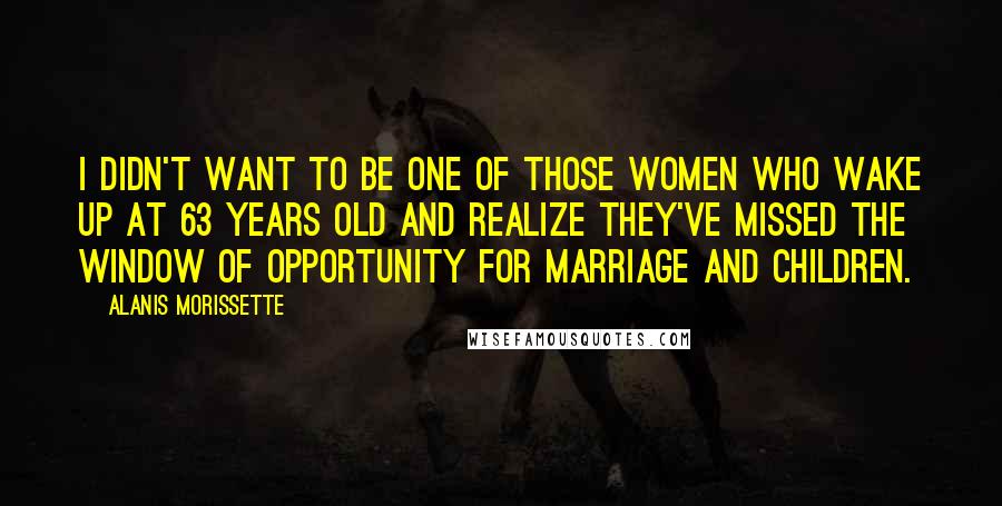 Alanis Morissette quotes: I didn't want to be one of those women who wake up at 63 years old and realize they've missed the window of opportunity for marriage and children.