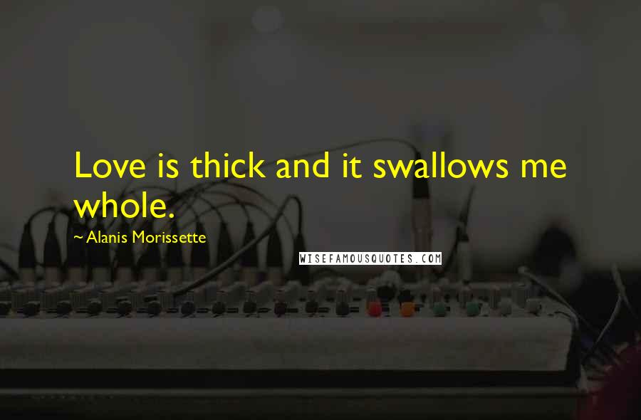 Alanis Morissette quotes: Love is thick and it swallows me whole.