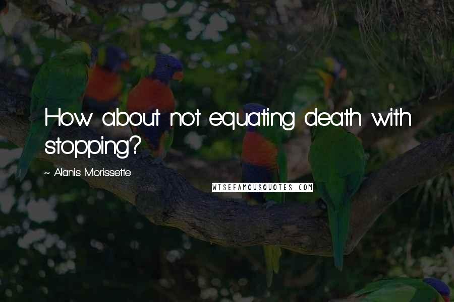 Alanis Morissette quotes: How about not equating death with stopping?