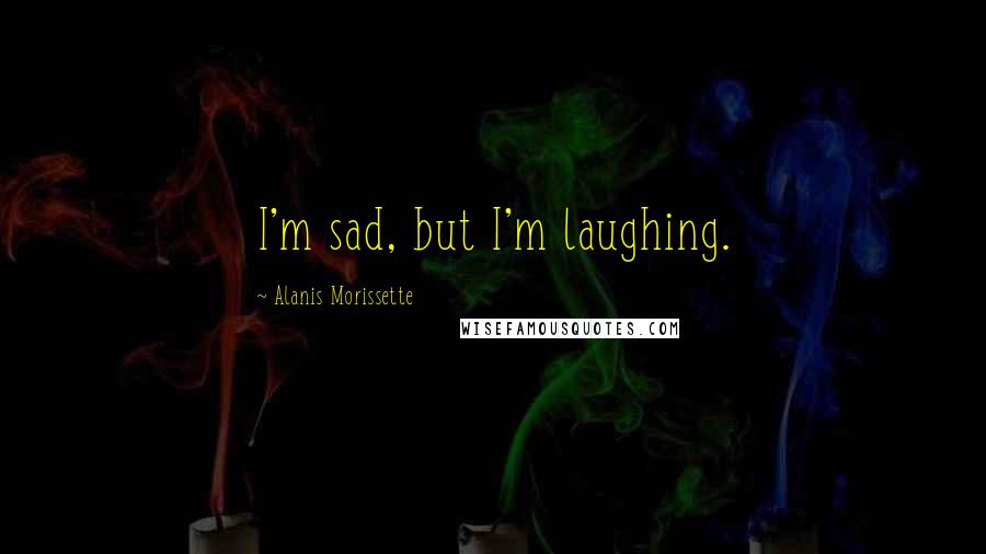 Alanis Morissette quotes: I'm sad, but I'm laughing.