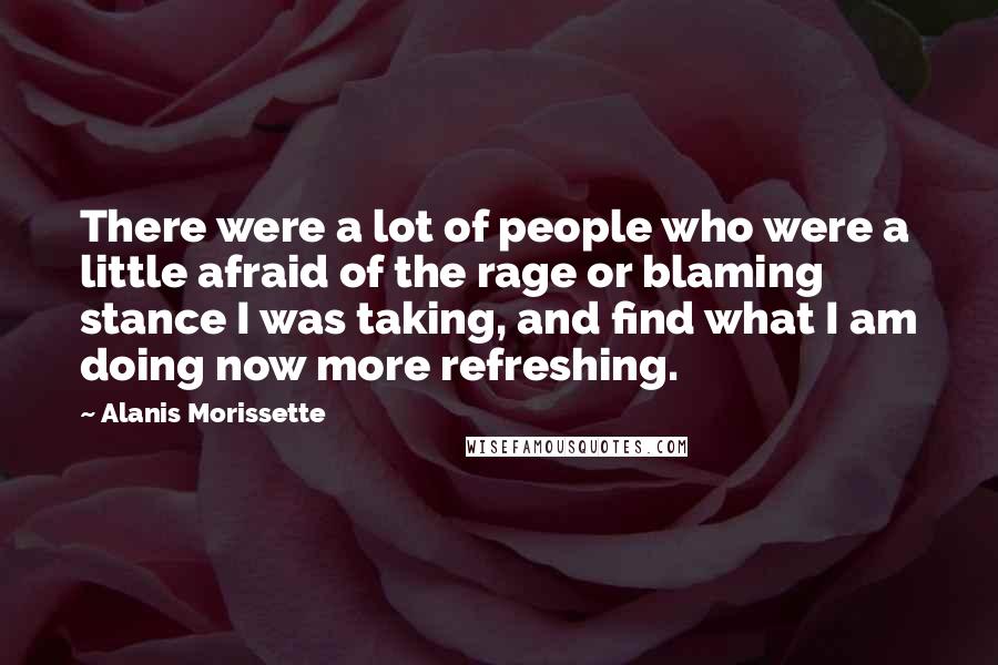 Alanis Morissette quotes: There were a lot of people who were a little afraid of the rage or blaming stance I was taking, and find what I am doing now more refreshing. Alanis Morissette quotes: There were a lot of people who were a little afraid of the rage or blaming stance I was taking, and find what I am doing now more refreshing.