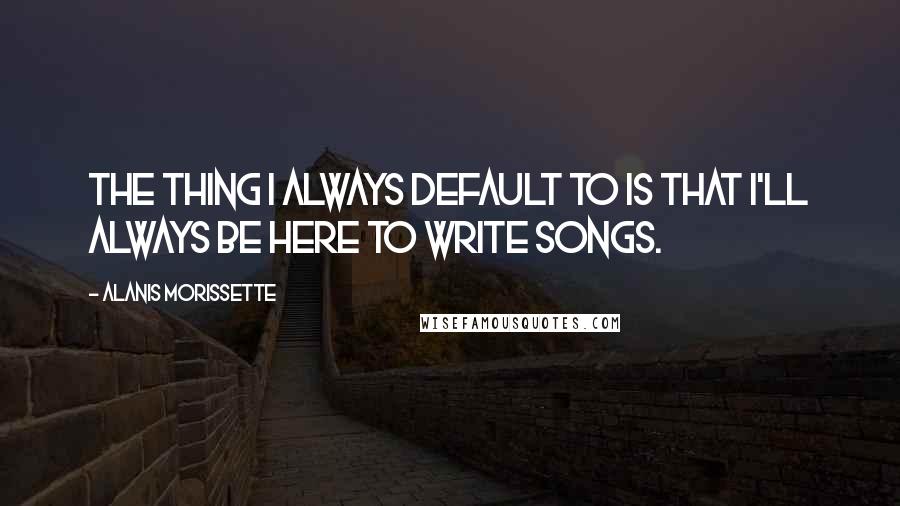 Alanis Morissette quotes: The thing I always default to is that I'll always be here to write songs.